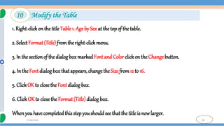 99
7/18/2024
1. Right-clickon the title Table 1. Age by Sex at the top of the table.
2. SelectFormat (Title) fromthe right-clickmenu.
3. In the sectionof the dialog box markedFont and Color clickon the Change button.
4. In the Font dialog box that appears, change the Size from12 to 16.
5. ClickOK to close the Font dialog box.
6. Click OK to close the Format (Title)dialog box.
Whenyou have completedthis step you should see that the title is now larger.
10 Modify the Table
 