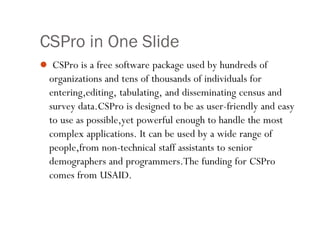 CSPro in One Slide
 CSPro is a free software package used by hundreds of
organizations and tens of thousands of individuals for
entering,editing, tabulating, and disseminating census and
survey data.CSPro is designed to be as user-friendly and easy
to use as possible,yet powerful enough to handle the most
complex applications. It can be used by a wide range of
people,from non-technical staff assistants to senior
demographers and programmers.The funding for CSPro
comes from USAID.
1
 