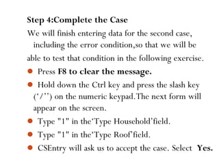 100
Step 4:Complete the Case
We will finish entering data for the second case,
including the error condition,so that we will be
able to test that condition in the following exercise.
 Press F8 to clear the message.
 Hold down the Ctrl key and press the slash key
(‘/’’) on the numeric keypad.The next form will
appear on the screen.
 Type "1" in the‘Type Household’field.
 Type "1" in the‘Type Roof’field.
 CSEntry will ask us to accept the case. Select Yes.
 