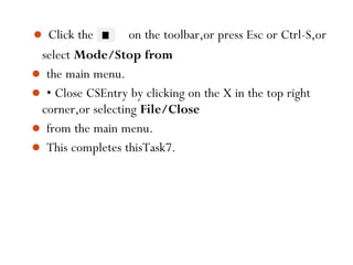  Click the on the toolbar,or press Esc or Ctrl-S,or
select Mode/Stop from
 the main menu.
 • Close CSEntry by clicking on the X in the top right
corner,or selecting File/Close
 from the main menu.
 This completes thisTask7.
101
 