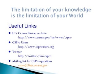 Useful Links
 U.S.Census Bureau website
http://www.census.gov/ipc/www/cspro
 CSPro Users
http://www.csprousers.org
 Twitter
http://twitter.com/cspro
 Mailing list for CSPro questions
cspro@lists.census.gov
 