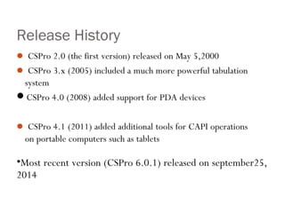 Release History
 CSPro 2.0 (the first version) released on May 5,2000
 CSPro 3.x (2005) included a much more powerful tabulation
system
CSPro 4.0 (2008) added support for PDA devices
 CSPro 4.1 (2011) added additional tools for CAPI operations
on portable computers such as tablets
•Most recent version (CSPro 6.0.1) released on september25,
2014
 