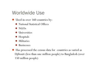 Worldwide Use
 Used in over 160 countries by:
 National Statistical Offices
 NGOs
 Universities
 Hospitals
 Militaries
 Businesses
 Has processed the census data for countries as varied as
Djibouti (less than one million people) to Bangladesh (over
150 million people)
 