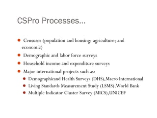 CSPro Processes…
 Censuses (population and housing; agriculture; and
economic)
 Demographic and labor force surveys
 Household income and expenditure surveys
 Major international projects such as:
 Demographicand Health Surveys (DHS),Macro International
 Living Standards Measurement Study (LSMS),World Bank
 Multiple Indicator Cluster Survey (MICS),UNICEF
 