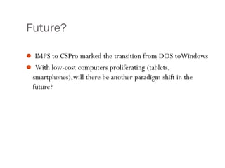 Future?
 IMPS to CSPro marked the transition from DOS toWindows
 With low-cost computers proliferating (tablets,
smartphones),will there be another paradigm shift in the
future?
 