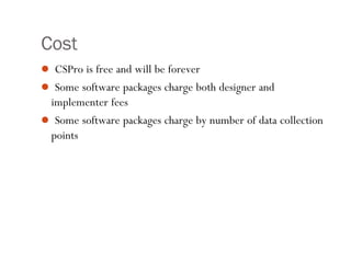 Cost
 CSPro is free and will be forever
 Some software packages charge both designer and
implementer fees
 Some software packages charge by number of data collection
points
7
 