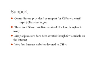 Support
 Census Bureau provides free support for CSPro via email:
cspro@lists.census.gov
 There are CSPro consultants available for hire,though not
many
 Many applications have been created,though few available on
the Internet
 Very few Internet websites devoted to CSPro
18
 