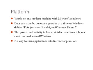Platform
 Works on any modern machine with MicrosoftWindows
 Data entry can be done,one question at a time,onWindows
Mobile PDAs (versions 5 and 6,notWindows Phone 7)
 The growth and activity in low cost tablets and smartphones
is not centered aroundWindows
 No way to turn applications into Internet applications
 