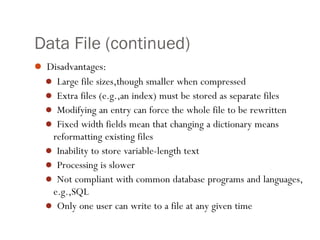 2
Data File (continued)
 Disadvantages:
 Large file sizes,though smaller when compressed
 Extra files (e.g.,an index) must be stored as separate files
 Modifying an entry can force the whole file to be rewritten
 Fixed width fields mean that changing a dictionary means
reformatting existing files
 Inability to store variable-length text
 Processing is slower
 Not compliant with common database programs and languages,
e.g.,SQL
 Only one user can write to a file at any given time
 