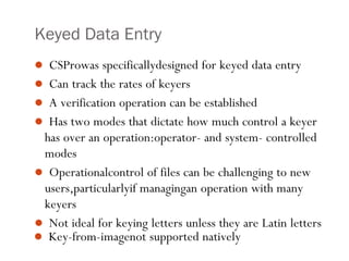  Key-from-imagenot supported natively
3
Keyed Data Entry
 CSProwas specificallydesigned for keyed data entry
 Can track the rates of keyers
 A verification operation can be established
 Has two modes that dictate how much control a keyer
has over an operation:operator- and system- controlled
modes
 Operationalcontrol of files can be challenging to new
users,particularlyif managingan operation with many
keyers
 Not ideal for keying letters unless they are Latin letters
 