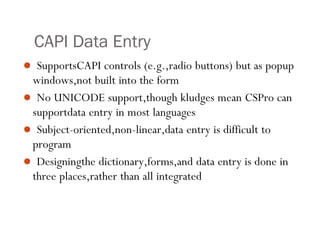 CAPI Data Entry
 SupportsCAPI controls (e.g.,radio buttons) but as popup
windows,not built into the form
 No UNICODE support,though kludges mean CSPro can
supportdata entry in most languages
 Subject-oriented,non-linear,data entry is difficult to
program
 Designingthe dictionary,forms,and data entry is done in
three places,rather than all integrated
24
 