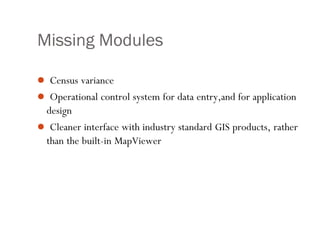 Missing Modules
 Census variance
 Operational control system for data entry,and for application
design
 Cleaner interface with industry standard GIS products, rather
than the built-in MapViewer
 