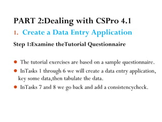 PART 2:Dealing with CSPro 4.1
1. Create a Data Entry Application
Step 1:Examine theTutorial Questionnaire
 The tutorial exercises are based on a sample questionnaire.
 InTasks 1 through 6 we will create a data entry application,
key some data,then tabulate the data.
 InTasks 7 and 8 we go back and add a consistencycheck.
28
 