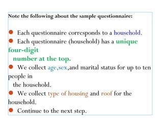 Note the following about the sample questionnaire:
 Each questionnaire corresponds to a household.
 Each questionnaire (household) has a unique
four-digit
number at the top.
 We collect age,sex,and marital status for up to ten
people in
the household.
 We collect type of housing and roof for the
household.
 Continue to the next step.30
 