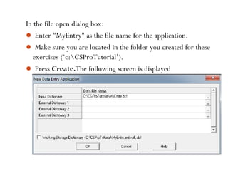 In the file open dialog box:
 Enter "MyEntry" as the file name for the application.
 Make sure you are located in the folder you created for these
exercises (‘c:CSProTutorial’).
 Press Create.The following screen is displayed
35
 