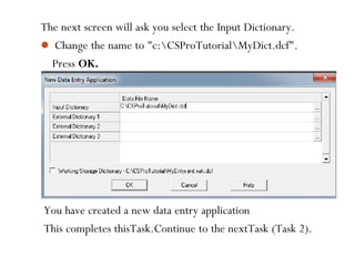 The next screen will ask you select the Input Dictionary.
 Change the name to "c:CSProTutorialMyDict.dcf".
Press OK.
You have created a new data entry application
This completes thisTask.Continue to the nextTask (Task 2).
 