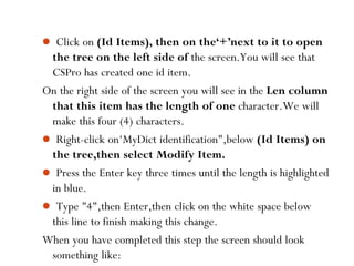  Click on (Id Items), then on the‘+’next to it to open
the tree on the left side of the screen.You will see that
CSPro has created one id item.
On the right side of the screen you will see in the Len column
that this item has the length of one character.We will
make this four (4) characters.
 Right-click on‘MyDict identification",below (Id Items) on
the tree,then select Modify Item.
 Press the Enter key three times until the length is highlighted
in blue.
 Type "4",then Enter,then click on the white space below
this line to finish making this change.
When you have completed this step the screen should look
something like:38
 