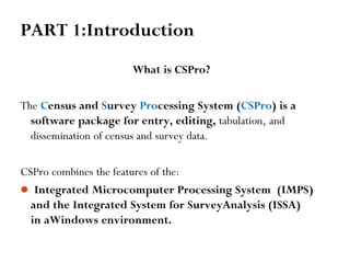 PART 1:Introduction
What is CSPro?
The Census and Survey Processing System (CSPro) is a
software package for entry, editing, tabulation, and
dissemination of census and survey data.
CSPro combines the features of the:
 Integrated Microcomputer Processing System (IMPS)
and the Integrated System for SurveyAnalysis (ISSA)
in aWindows environment.
 