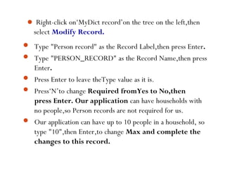  Right-click on‘MyDict record’on the tree on the left,then
select Modify Record.





Type "Person record" as the Record Label,then press Enter.
Type "PERSON_RECORD" as the Record Name,then press
Enter.
Press Enter to leave theType value as it is.
Press‘N’to change Required fromYes to No,then
press Enter. Our application can have households with
no people,so Person records are not required for us.
Our application can have up to 10 people in a household, so
type "10",then Enter,to change Max and complete the
changes to this record.
41
 
