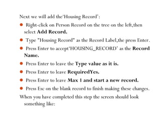 42
Next we will add the‘Housing Record’:
 Right-click on Person Record on the tree on the left,then
select Add Record.
 Type "Housing Record" as the Record Label,the press Enter.
 Press Enter to accept‘HOUSING_RECORD’ as the Record
Name.
 Press Enter to leave the Type value as it is.
 Press Enter to leave RequiredYes.
 Press Enter to leave Max 1 and start a new record.
 Press Esc on the blank record to finish making these changes.
When you have completed this step the screen should look
something like:
 