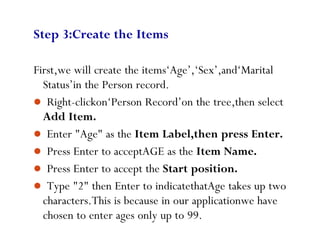 44
Step 3:Create the Items
First,we will create the items‘Age’,‘Sex’,and‘Marital
Status’in the Person record.
 Right-clickon‘Person Record’on the tree,then select
Add Item.
 Enter "Age" as the Item Label,then press Enter.
 Press Enter to acceptAGE as the Item Name.
 Press Enter to accept the Start position.
 Type "2" then Enter to indicatethatAge takes up two
characters.This is because in our applicationwe have
chosen to enter ages only up to 99.
 