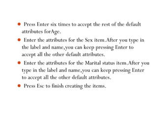  Press Enter six times to accept the rest of the default
attributes forAge.
 Enter the attributes for the Sex item.After you type in
the label and name,you can keep pressing Enter to
accept all the other default attributes.
 Enter the attributes for the Marital status item.After you
type in the label and name,you can keep pressing Enter
to accept all the other default attributes.
 Press Esc to finish creating the items.
45
 