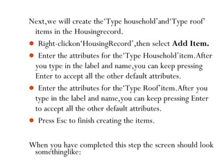 somethinglike:
46
Next,we will create the‘Type household’and‘Type roof’
items in the Housingrecord.
 Right-clickon‘HousingRecord’,then select Add Item.
 Enter the attributes for the‘Type Household’item.After
you type in the label and name,you can keep pressing
Enter to accept all the other default attributes.
 Enter the attributes for the‘Type Roof’item.After you
type in the label and name,you can keep pressing Enter
to accept all the other default attributes.
 Press Esc to finish creating the items.
When you have completed this step the screen should look
 