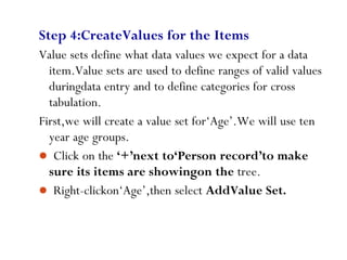 Step 4:CreateValues for the Items
Value sets define what data values we expect for a data
item.Value sets are used to define ranges of valid values
duringdata entry and to define categories for cross
tabulation.
First,we will create a value set for‘Age’.We will use ten
year age groups.
 Click on the ‘+’next to‘Person record’to make
sure its items are showingon the tree.
 Right-clickon‘Age’,then select AddValue Set.
48
 
