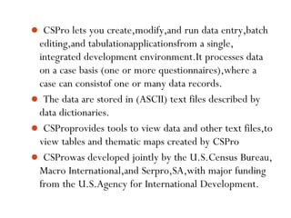 6
 CSPro lets you create,modify,and run data entry,batch
editing,and tabulationapplicationsfrom a single,
integrated development environment.It processes data
on a case basis (one or more questionnaires),where a
case can consistof one or many data records.
 The data are stored in (ASCII) text files described by
data dictionaries.
 CSProprovides tools to view data and other text files,to
view tables and thematic maps created by CSPro
 CSProwas developed jointly by the U.S.Census Bureau,
Macro International,and Serpro,SA,with major funding
from the U.S.Agency for International Development.
 