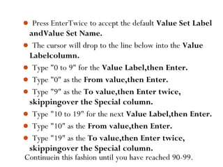 Continuein this fashion until you have reached 90-99.49
 Press EnterTwice to accept the default Value Set Label
andValue Set Name.
 The cursor will drop to the line below into the Value
Labelcolumn.
 Type "0 to 9" for the Value Label,then Enter.
 Type "0" as the From value,then Enter.
 Type "9" as the To value,then Enter twice,
skippingover the Special column.
 Type "10 to 19" for the next Value Label,then Enter.
 Type "10" as the From value,then Enter.
 Type "19" as the To value,then Enter twice,
skippingover the Special column.
 