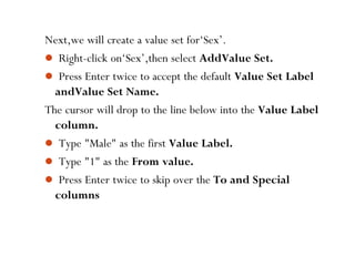 Next,we will create a value set for‘Sex’.
 Right-click on‘Sex’,then select AddValue Set.
 Press Enter twice to accept the default Value Set Label
andValue Set Name.
The cursor will drop to the line below into the Value Label
column.
 Type "Male" as the first Value Label.
 Type "1" as the From value.
 Press Enter twice to skip over the To and Special
columns
50
 