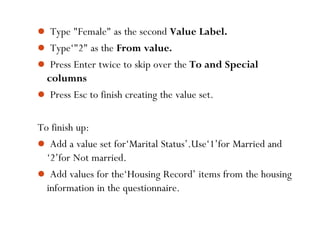  Type "Female" as the second Value Label.
 Type‘"2" as the From value.
 Press Enter twice to skip over the To and Special
columns
 Press Esc to finish creating the value set.
To finish up:
 Add a value set for‘Marital Status’.Use‘1’for Married and
‘2’for Not married.
 Add values for the‘Housing Record’ items from the housing
information in the questionnaire.
51
 