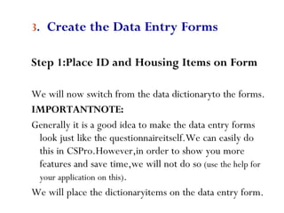 53
3. Create the Data Entry Forms
Step 1:Place ID and Housing Items on Form
We will now switch from the data dictionaryto the forms.
IMPORTANTNOTE:
Generally it is a good idea to make the data entry forms
look just like the questionnaireitself.We can easily do
this in CSPro.However,in order to show you more
features and save time,we will not do so (use the help for
your application on this).
We will place the dictionaryitems on the data entry form.
 