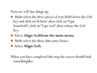 55
Next,we will line things up.
 Multi-select the three pieces of text.Hold down the Ctrl
key and click on‘Id Item’,then click on‘Type
household’,click on‘Type roof’,then release the Ctrl
key.
 Select Align/Leftfrom the main menu.
 Multi-select the three data entry boxes.
 Select Align/Left.
When you have completed this step the screen should look
somethinglike:
 