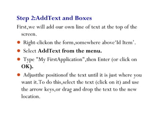 57
Step 2:AddText and Boxes
First,we will add our own line of text at the top of the
screen.
 Right-clickon the form,somewhere above‘Id Item’.
 Select AddText from the menu.
 Type "My FirstApplication",then Enter (or click on
OK).
 Adjustthe positionof the text until it is just where you
want it.To do this,select the text (click on it) and use
the arrow keys,or drag and drop the text to the new
location.
 