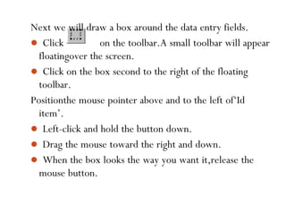 58
Next we will draw a box around the data entry fields.
 Click on the toolbar.A small toolbar will appear
floatingover the screen.
 Click on the box second to the right of the floating
toolbar.
Positionthe mouse pointer above and to the left of‘Id
item’.
 Left-click and hold the button down.
 Drag the mouse toward the right and down.
 When the box looks the way you want it,release the
mouse button.
 
