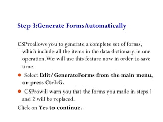 60
Step 3:Generate FormsAutomatically
CSProallows you to generate a complete set of forms,
which include all the items in the data dictionary,in one
operation.We will use this feature now in order to save
time.
 Select Edit/GenerateForms from the main menu,
or press Ctrl-G.
 CSProwill warn you that the forms you made in steps 1
and 2 will be replaced.
Click on Yes to continue.
 