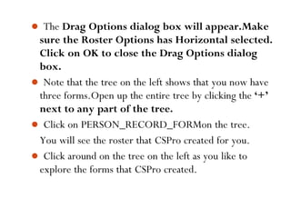  The Drag Options dialog box will appear.Make
sure the Roster Options has Horizontal selected.
Click on OK to close the Drag Options dialog
box.
 Note that the tree on the left shows that you now have
three forms.Open up the entire tree by clicking the ‘+’
next to any part of the tree.
 Click on PERSON_RECORD_FORMon the tree.
You will see the roster that CSPro created for you.
 Click around on the tree on the left as you like to
explore the forms that CSPro created.
61
 