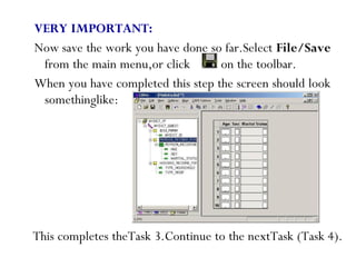 VERY IMPORTANT:
Now save the work you have done so far.Select File/Save
from the main menu,or click on the toolbar.
When you have completed this step the screen should look
somethinglike:
62
This completes theTask 3.Continue to the nextTask (Task 4).
 