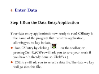 63
4. Enter Data
Step 1:Run the Data EntryApplication
Your data entry applicationis now ready to run! CSEntry is
the name of the program that runs this application,
allowingyou to key in data.
 Run CSEntry by clicking on the toolbar,or
pressingCtrl-R.(CSProwill ask you to save your work if
you haven’t already done so.ClickYes.)
 CSEntrywill ask you to select a data file.The data we key
will go into this file.
 