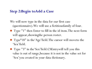 66
Step 2:Begin toAdd a Case
We will now type in the data for our first case
(questionnaire).We will use a fictitiousfamily of four.
 Type "1" then Enter to fill in the id item.The next form
will appear,showingthe person roster.
 Type“18" in the‘Age’field.The cursor will moveto the
‘Sex’field.
 Type "3" in the‘Sex’field.CSEntrywill tell you this
value is out of range,because it is not in the value set for
‘Sex’you created in your data dictionary.
 