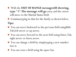 67
 With the OUT OF RANGE messagestill showing,
type "1".The message will go away and the cursor
will move to the‘Marital Status’field.
 Continuetyping in data for the family as shown below.
Tips:
 You can move backward to the previous field usingShift-
Tab,left arrow or up arrow.
 You can move forward to the next field using Enter,Tab,
right arrow or down arrow.
 You can change a field by simplytyping a new number
into it.
 You can erase a field using the space bar.
 