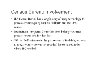 Census Bureau Involvement
• U.S.Census Bureau has a long history of using technology to
process censuses,going back to Hollerith and the 1890
census
• International Programs Center has been helping countries
process census data for decades
• Off-the-shelf software in the past was not affordable, not easy
to use,or otherwise was not practical for some countries
where IPC worked
 