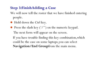 Step 3:FinishAdding a Case
We will now tell the roster that we have finished entering
people.
 Hold down the Ctrl key.
 Press the slash key (‘/’’) on the numeric keypad.
The next form will appear on the screen.
If you have trouble finding this key combination,which
could be the case on some laptops,you can select
Navigation/End Groupfrom the main menu.
69
 