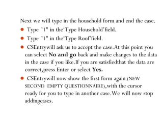70
Next we will type in the household form and end the case.
 Type "1" in the‘Type Household’field.
 Type "1" in the‘Type Roof’field.
 CSEntrywill ask us to accept the case.At this point you
can select No and go back and make changes to the data
in the case if you like.If you are satisfiedthat the data are
correct,press Enter or select Yes.
 CSEntrywill now show the first form again (NEW
SECOND EMPTY QUESTIONNAIRE),with the cursor
ready for you to type in another case.We will now stop
addingcases.
 