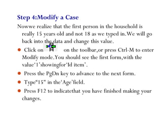 72
Step 4:Modify a Case
Nowwe realize that the first person in the household is
really 15 years old and not 18 as we typed in.We will go
back into the data and change this value.
 Click on on the toolbar,or press Ctrl-M to enter
Modify mode.You should see the first form,with the
value‘1’showingfor‘Id item’.
 Press the PgDn key to advance to the next form.
 Type“15" in the‘Age’field.
 Press F12 to indicatethat you have finished making your
changes.
 