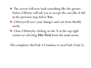  The screen will now look something like the picture
below.CSEntry will ask you to accept the case,like it did
in the previous step.Select Yes.
 CSEntrywill save your changes and exit from Modify
mode.
 Close CSEntryby clicking on the X in the top right
corner,or selecting File/Exit from the main menu.
This completes thisTask 4.Continue to nextTask (Task 5).
73
 