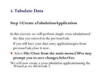 Wizard,as we did inTask 2.
74
5. Tabulate Data
Step 1:Create aTabulationApplication
In this exercise we will perform simple cross tabulationsof
the data you entered in the previousTask.
If you still have your data entry applicationopen from
previousTask,close it now.
 Select File/Close from the main menu.CSPro may
prompt you to save changes.SelectYes.
We will now create a cross tabulation applicationusing the
 