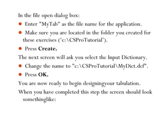 76
In the file open dialog box:
 Enter "MyTab" as the file name for the application.
 Make sure you are located in the folder you created for
these exercises (‘c:CSProTutorial’).
 Press Create.
The next screen will ask you select the Input Dictionary.
 Change the name to "c:CSProTutorialMyDict.dcf".
 Press OK.
You are now ready to begin designingyour tabulation.
When you have completed this step the screen should look
somethinglike:
 