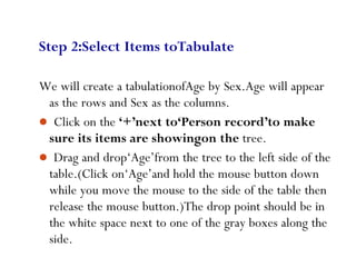 78
Step 2:Select Items toTabulate
We will create a tabulationofAge by Sex.Age will appear
as the rows and Sex as the columns.
 Click on the ‘+’next to‘Person record’to make
sure its items are showingon the tree.
 Drag and drop‘Age’from the tree to the left side of the
table.(Click on‘Age’and hold the mouse button down
while you move the mouse to the side of the table then
release the mouse button.)The drop point should be in
the white space next to one of the gray boxes along the
side.
 